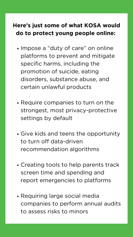 Here’s just some of what KOSA would do to protect young people online Impose a “duty of care” on online platforms to prevent and mitigate specific harms, including the promotion of suicide, eating